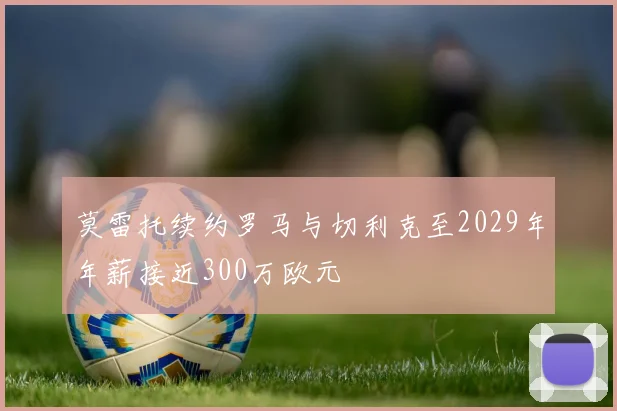 莫雷托续约罗马与切利克至2029年年薪接近300万欧元
