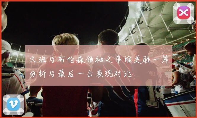 文班与布伦森领袖之争谁更胜一筹分析与最后一击表现对比