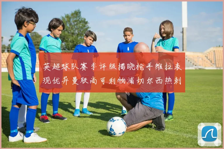 英超球队赛季评级揭晓枪手维拉表现优异曼联尚可利物浦切尔西热刺需努力