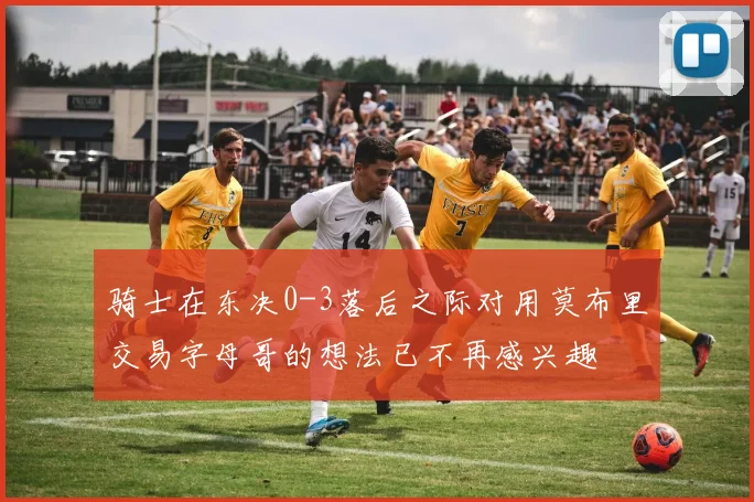 骑士在东决0-3落后之际对用莫布里交易字母哥的想法已不再感兴趣