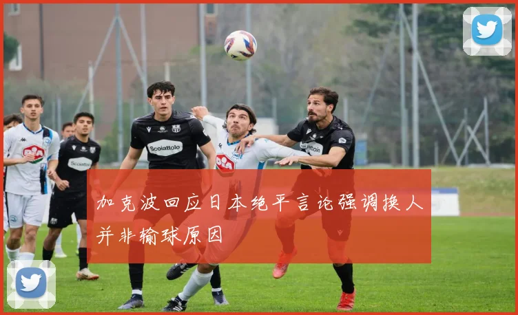 加克波回应日本绝平言论强调换人并非输球原因