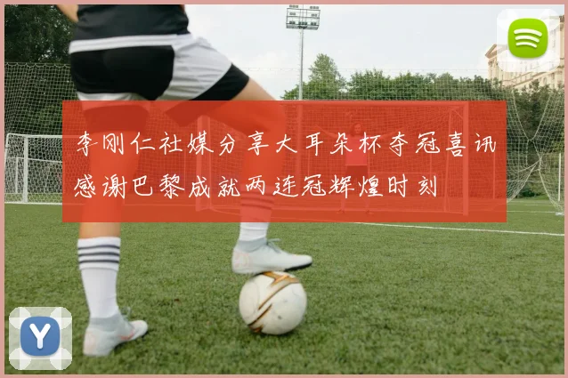 李刚仁社媒分享大耳朵杯夺冠喜讯感谢巴黎成就两连冠辉煌时刻