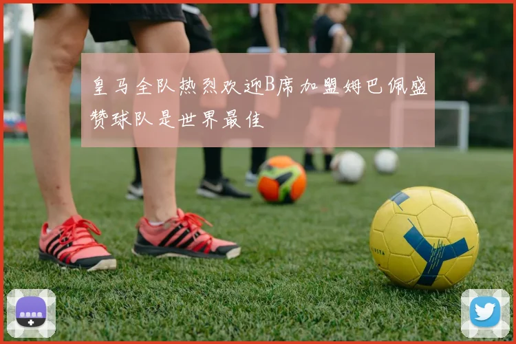 皇马全队热烈欢迎B席加盟姆巴佩盛赞球队是世界最佳