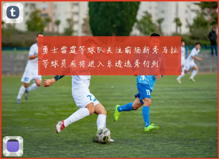 勇士雷霆等球队关注前场新秀马拉等球员或将进入乐透选秀行列