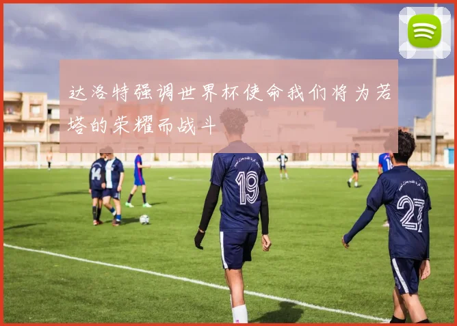 达洛特强调世界杯使命我们将为若塔的荣耀而战斗