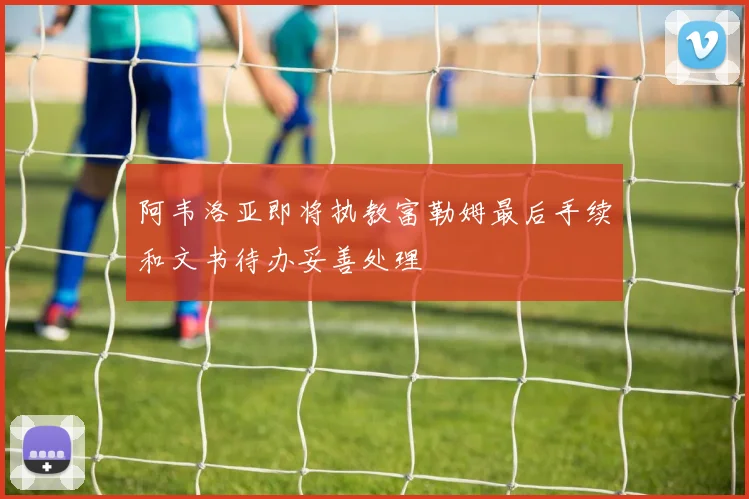 阿韦洛亚即将执教富勒姆最后手续和文书待办妥善处理