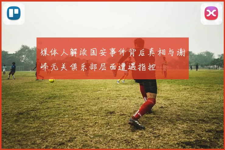 媒体人解读国安事件背后真相与谢峰无关俱乐部层面遭遇指控