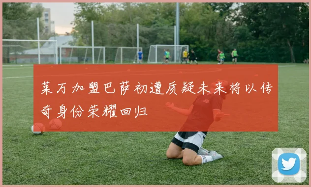 莱万加盟巴萨初遭质疑未来将以传奇身份荣耀回归