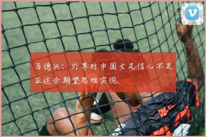 马德兴：外界对中国女足信心不足亚运会期望恐难实现