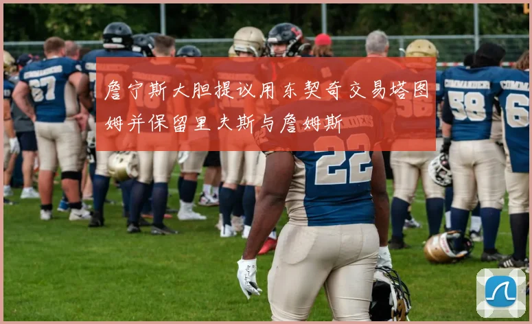 詹宁斯大胆提议用东契奇交易塔图姆并保留里夫斯与詹姆斯