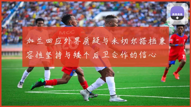 加兰回应外界质疑与米切尔搭档兼容性坚持与矮个后卫合作的信心