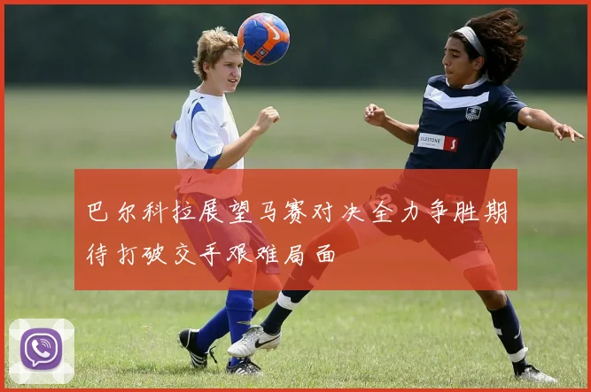 巴尔科拉展望马赛对决全力争胜期待打破交手艰难局面