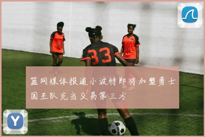 篮网媒体报道小波特即将加盟勇士国王队充当交易第三方