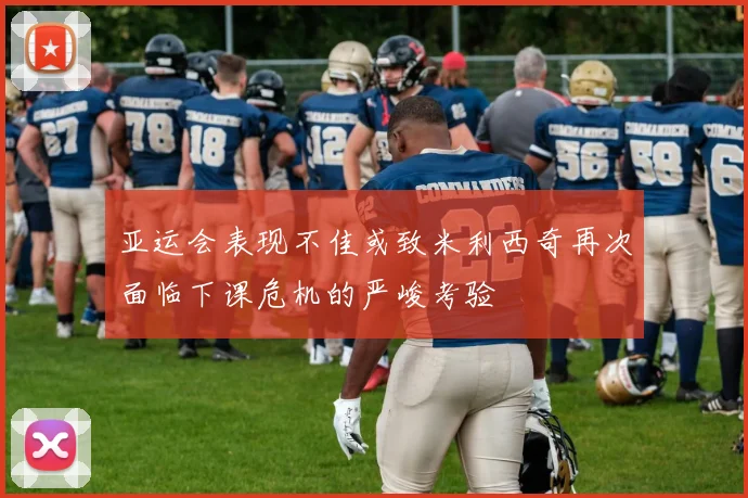 亚运会表现不佳或致米利西奇再次面临下课危机的严峻考验