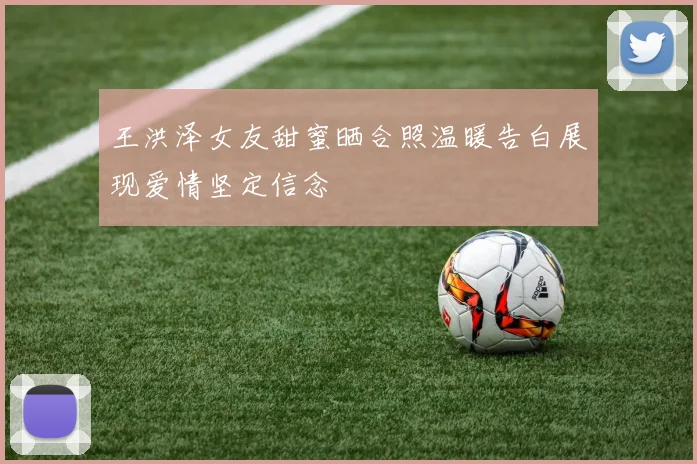 王洪泽女友甜蜜晒合照温暖告白展现爱情坚定信念
