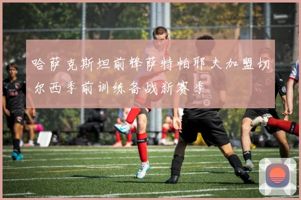 哈萨克斯坦前锋萨特帕耶夫加盟切尔西季前训练备战新赛季