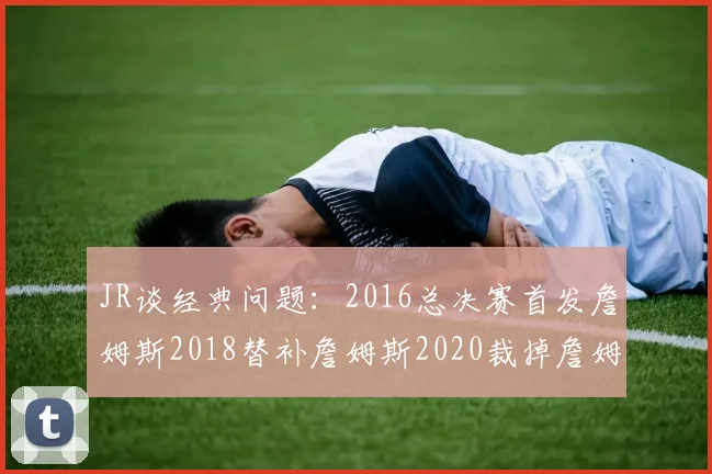 JR谈经典问题：2016总决赛首发詹姆斯2018替补詹姆斯2020裁掉詹姆斯的背后故事