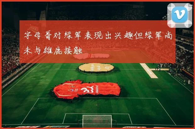 字母哥对绿军表现出兴趣但绿军尚未与雄鹿接触