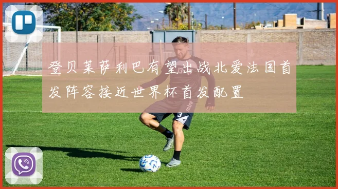 登贝莱萨利巴有望出战北爱法国首发阵容接近世界杯首发配置