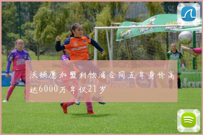 沃顿愿加盟利物浦合同五年身价高达6000万年仅21岁