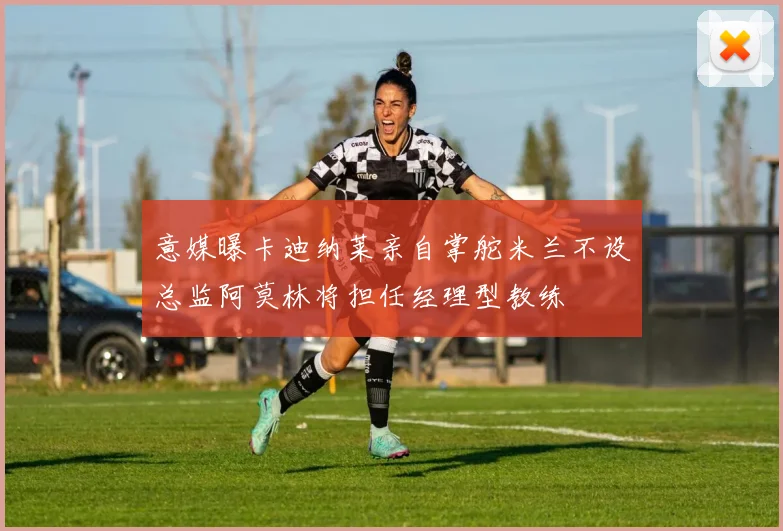 意媒曝卡迪纳莱亲自掌舵米兰不设总监阿莫林将担任经理型教练