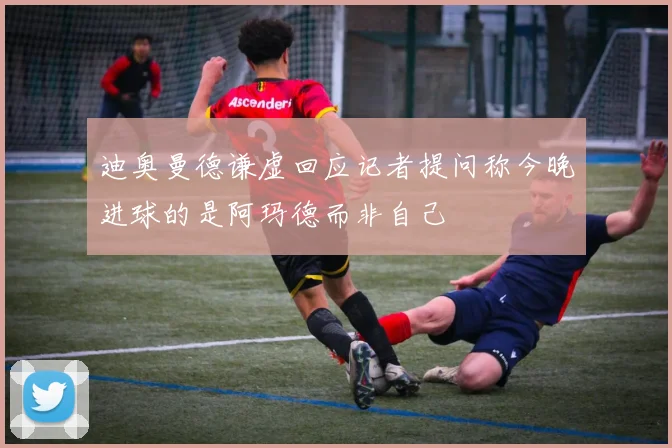 迪奥曼德谦虚回应记者提问称今晚进球的是阿玛德而非自己