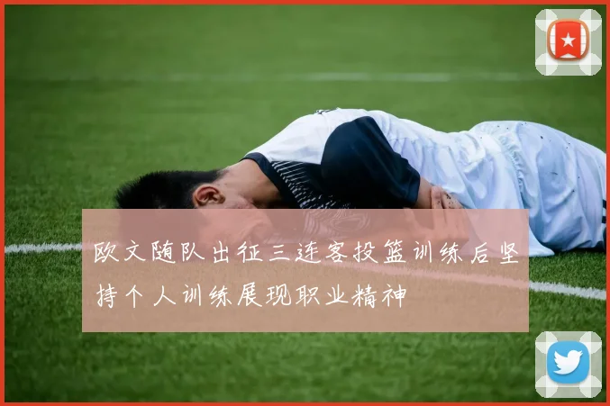 欧文随队出征三连客投篮训练后坚持个人训练展现职业精神